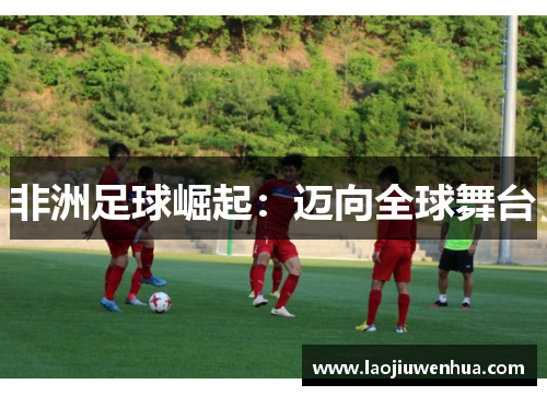 非洲足球崛起:迈向全球舞台 非洲足球崛起:迈向全球舞台