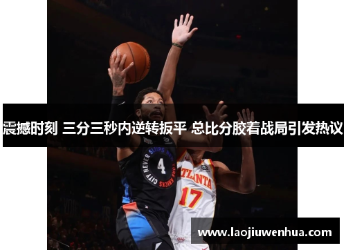 震撼时刻 三分三秒内逆转扳平 总比分胶着战局引发热议 震撼时刻 三分三秒内逆转扳平 总比分胶着战局引发热议