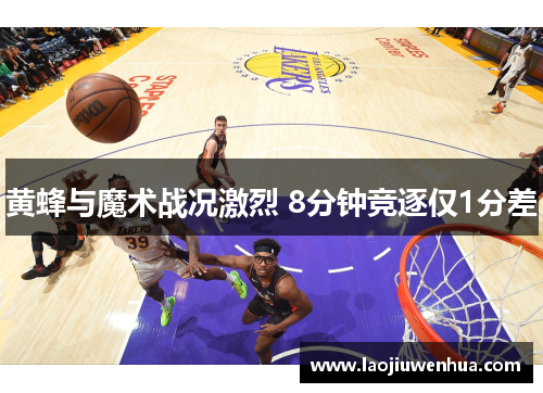 黄蜂与魔术战况激烈 8分钟竞逐仅1分差 黄蜂与魔术战况激烈 8分钟竞逐仅1分差