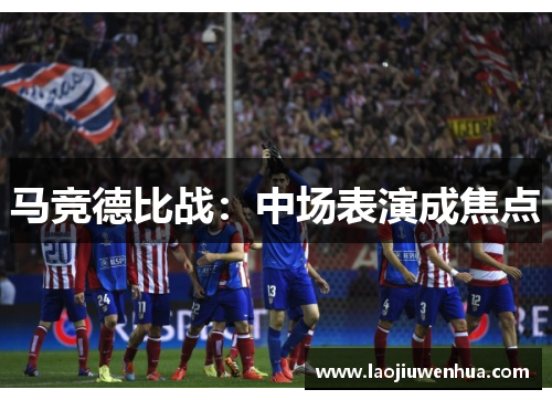 马竞德比战:中场表演成焦点 马竞德比战:中场表演成焦点